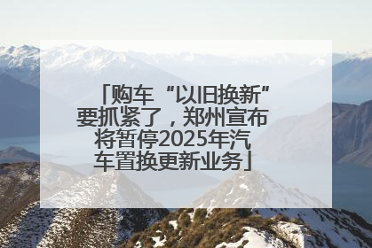 购车“以旧换新”要抓紧了，郑州宣布将暂停2025年汽车置换更新业务