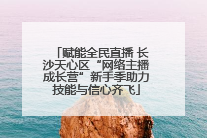 赋能全民直播 长沙天心区“网络主播成长营”新手季助力技能与信心齐飞