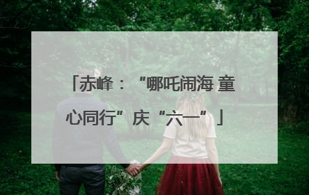 赤峰：“哪吒闹海 童心同行”庆“六一”
