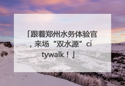 跟着郑州水务体验官，来场“双水源”citywalk！