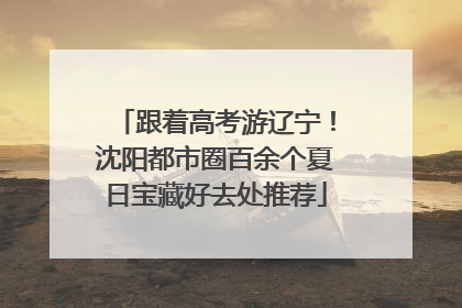 跟着高考游辽宁！沈阳都市圈百余个夏日宝藏好去处推荐