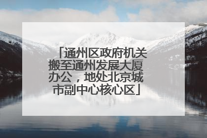 通州区政府机关搬至通州发展大厦办公，地处北京城市副中心核心区