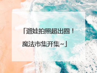 遛娃拍照超出圈！魔法市集开集~