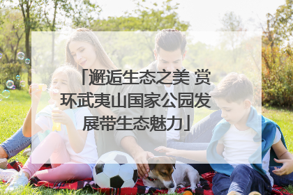 邂逅生态之美 赏环武夷山国家公园发展带生态魅力