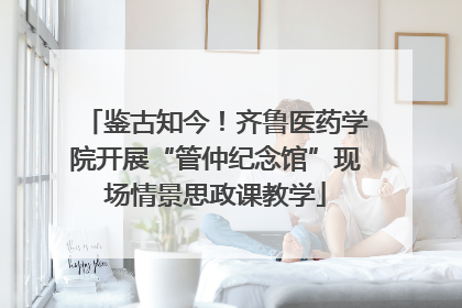 鉴古知今！齐鲁医药学院开展“管仲纪念馆”现场情景思政课教学
