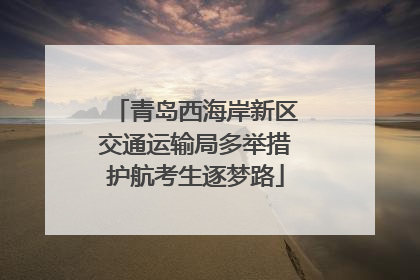 青岛西海岸新区交通运输局多举措护航考生逐梦路