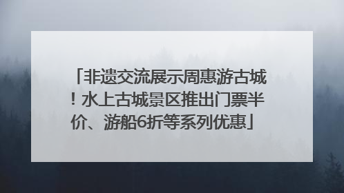 非遗交流展示周惠游古城！水上古城景区推出门票半价、游船6折等系列优惠