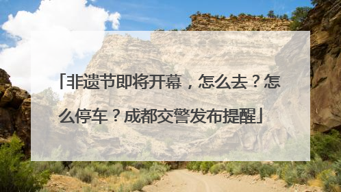 非遗节即将开幕，怎么去？怎么停车？成都交警发布提醒