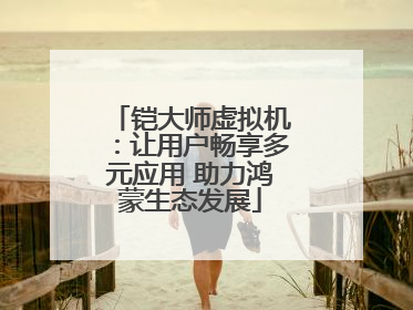 铠大师虚拟机：让用户畅享多元应用 助力鸿蒙生态发展