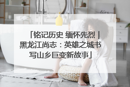 铭记历史 缅怀先烈｜黑龙江尚志：英雄之城书写山乡巨变新故事