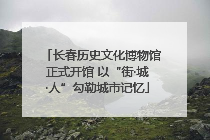 长春历史文化博物馆正式开馆 以“街·城·人”勾勒城市记忆