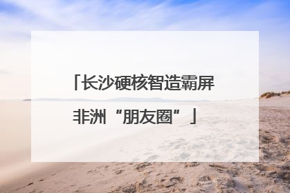 长沙硬核智造霸屏非洲“朋友圈”