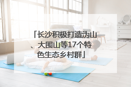 长沙积极打造沩山、大围山等17个特色生态乡村群