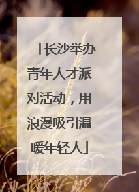 长沙举办青年人才派对活动，用浪漫吸引温暖年轻人