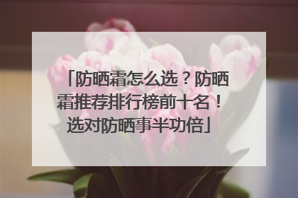 防晒霜怎么选？防晒霜推荐排行榜前十名！选对防晒事半功倍