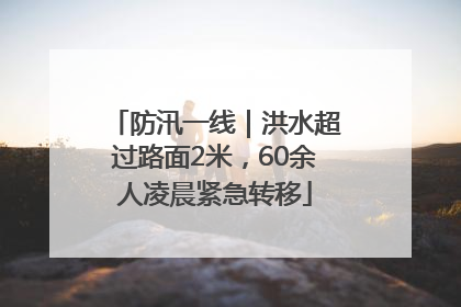 防汛一线｜洪水超过路面2米，60余人凌晨紧急转移