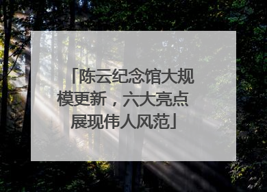 陈云纪念馆大规模更新，六大亮点展现伟人风范