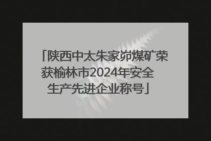陕西中太朱家峁煤矿荣获榆林市2024年安全生产先进企业称号