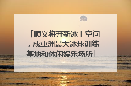 顺义将开新冰上空间，成亚洲最大冰球训练基地和休闲娱乐场所