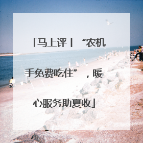 马上评丨“农机手免费吃住”，暖心服务助夏收