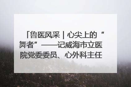 鲁医风采｜心尖上的“舞者”——记威海市立医院党委委员、心外科主任、主任医师景昊