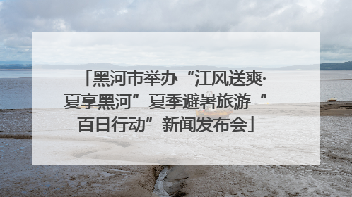 黑河市举办“江风送爽·夏享黑河”夏季避暑旅游“百日行动”新闻发布会