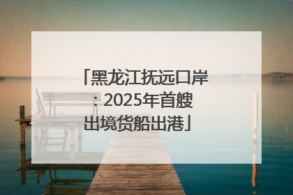 黑龙江抚远口岸：2025年首艘出境货船出港