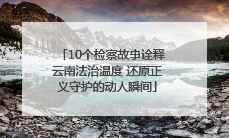 10个检察故事诠释云南法治温度 还原正义守护的动人瞬间