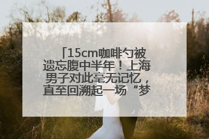 15cm咖啡勺被遗忘腹中半年！上海男子对此毫无记忆，直至回溯起一场“梦境”般的经历