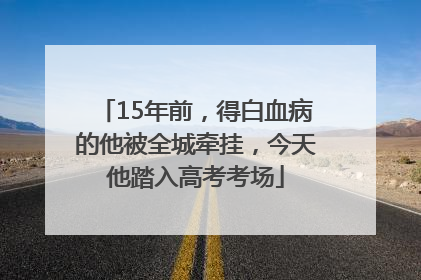 15年前，得白血病的他被全城牵挂，今天他踏入高考考场