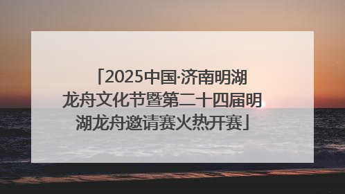 2025中国·济南明湖龙舟文化节暨第二十四届明湖龙舟邀请赛火热开赛