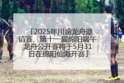 2025年川渝龙舟邀请赛、第十一届绵阳端午龙舟公开赛将于5月31日在绵阳仙海开赛