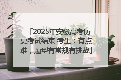 2025年安徽高考历史考试结束 考生：有点难，题型有常规有挑战