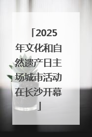 2025年文化和自然遗产日主场城市活动在长沙开幕