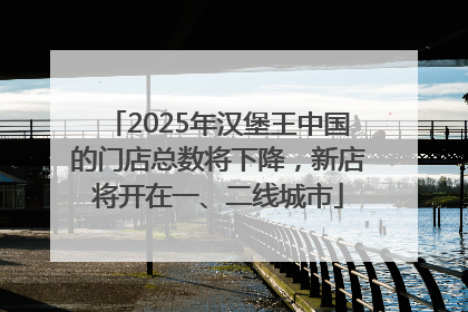 2025年汉堡王中国的门店总数将下降，新店将开在一、二线城市