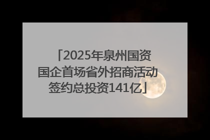2025年泉州国资国企首场省外招商活动签约总投资141亿