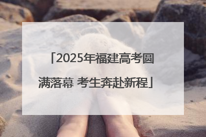 2025年福建高考圆满落幕 考生奔赴新程