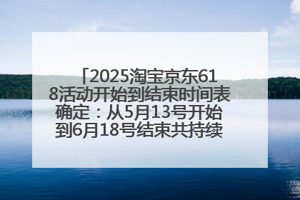 2025淘宝京东618活动开始到结束时间表确定：从5月13号开始到6月18号结束共持续37天附618红包口令及选购攻略一览