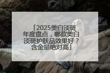 2025美白淡斑年度盘点，哪款美白淡斑护肤品效果好？含金量绝对高