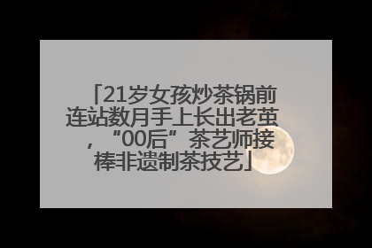21岁女孩炒茶锅前连站数月手上长出老茧，“00后”茶艺师接棒非遗制茶技艺