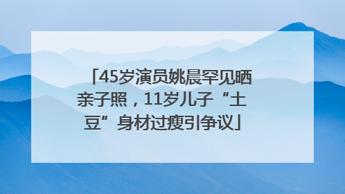 45岁演员姚晨罕见晒亲子照，11岁儿子“土豆”身材过瘦引争议