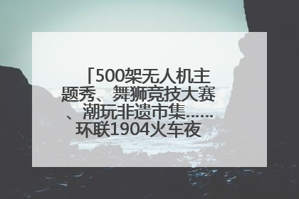 500架无人机主题秀、舞狮竞技大赛、潮玩非遗市集……环联1904火车夜市迎来两周年庆典
