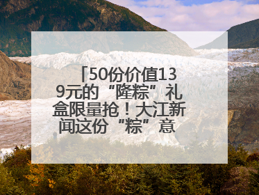 50份价值139元的“隆粽”礼盒限量抢！大江新闻这份“粽”意 请你查收